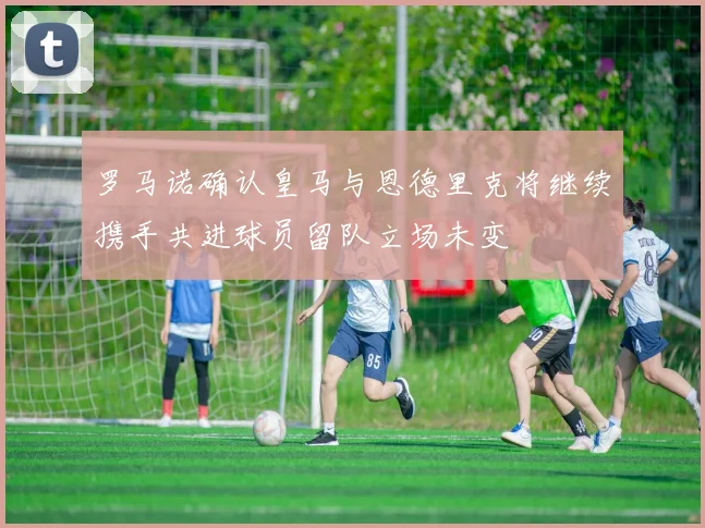 罗马诺确认皇马与恩德里克将继续携手共进球员留队立场未变