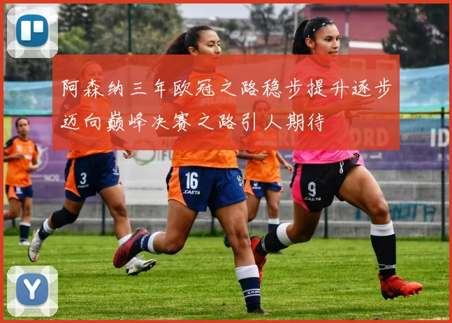 阿森纳三年欧冠之路稳步提升逐步迈向巅峰决赛之路引人期待