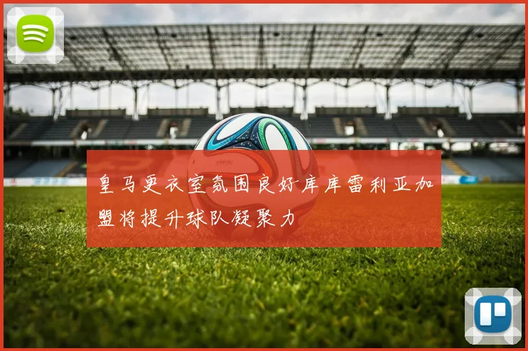 皇马更衣室氛围良好库库雷利亚加盟将提升球队凝聚力