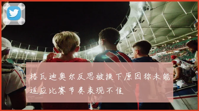 格瓦迪奥尔反思被换下原因称未能适应比赛节奏表现不佳