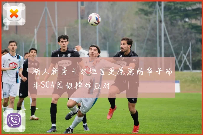 湖人新秀卡尔坦言更愿意防华子而非SGA因假摔难应对