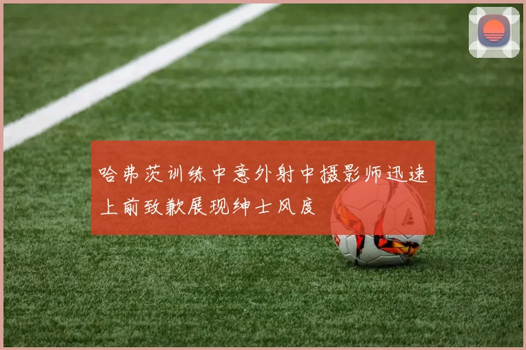 哈弗茨训练中意外射中摄影师迅速上前致歉展现绅士风度