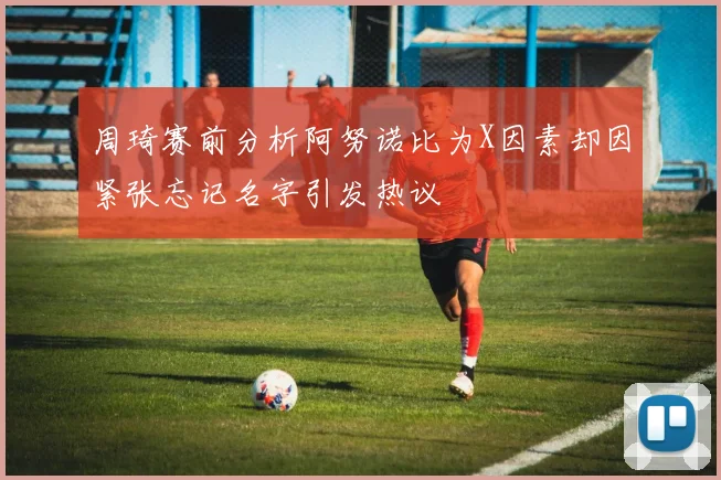 周琦赛前分析阿努诺比为X因素却因紧张忘记名字引发热议