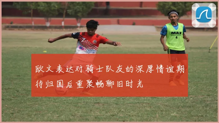 欧文表达对骑士队友的深厚情谊期待归国后重聚畅聊旧时光