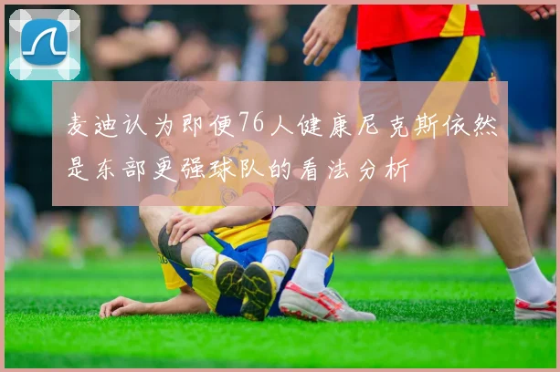 麦迪认为即便76人健康尼克斯依然是东部更强球队的看法分析