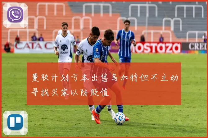 曼联计划亏本出售乌加特但不主动寻找买家以防贬值