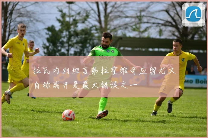 拉瓦内利坦言弗拉霍维奇应留尤文自称离开是最大错误之一
