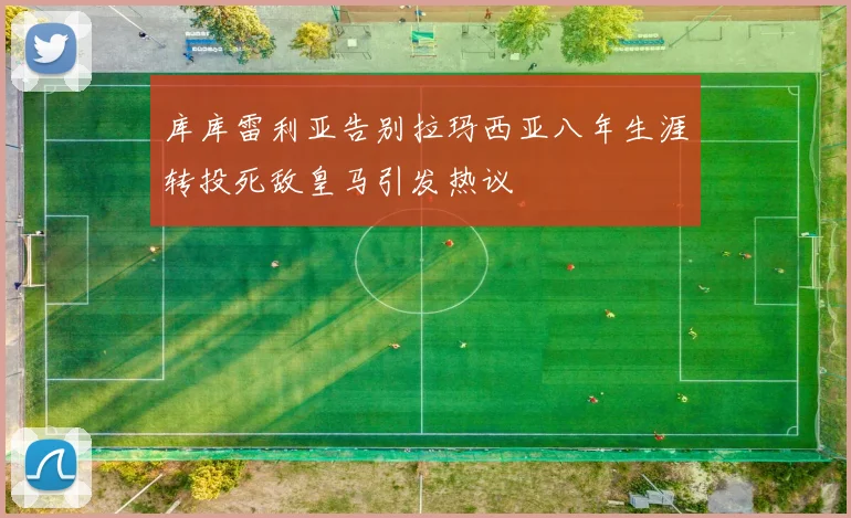 库库雷利亚告别拉玛西亚八年生涯转投死敌皇马引发热议