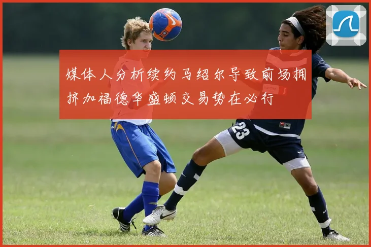 媒体人分析续约马绍尔导致前场拥挤加福德华盛顿交易势在必行