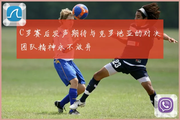 C罗赛后发声期待与克罗地亚的对决团队精神永不放弃
