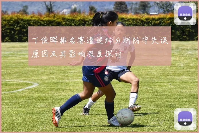 丁俊晖排名赛遭逆转分析防守失误原因及其影响深度探讨