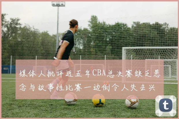 媒体人批评近五年CBA总决赛缺乏悬念与故事性比赛一边倒令人失去兴趣