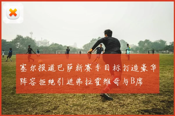 塞尔报道巴萨新赛季目标打造豪华阵容拒绝引进弗拉霍维奇与B席