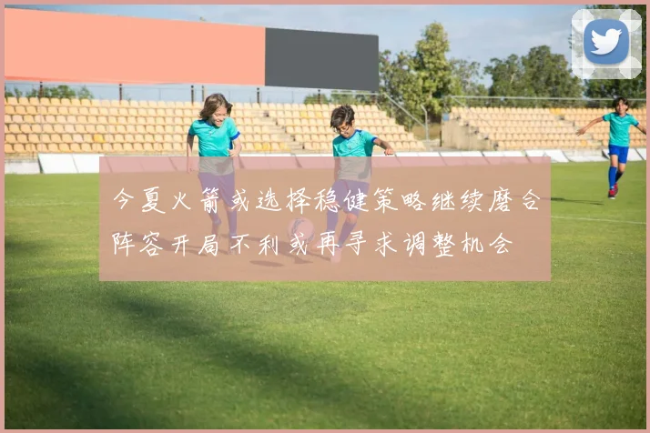 今夏火箭或选择稳健策略继续磨合阵容开局不利或再寻求调整机会