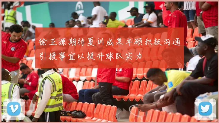徐正源期待夏训成果丰硕积极沟通引援事宜以提升球队实力