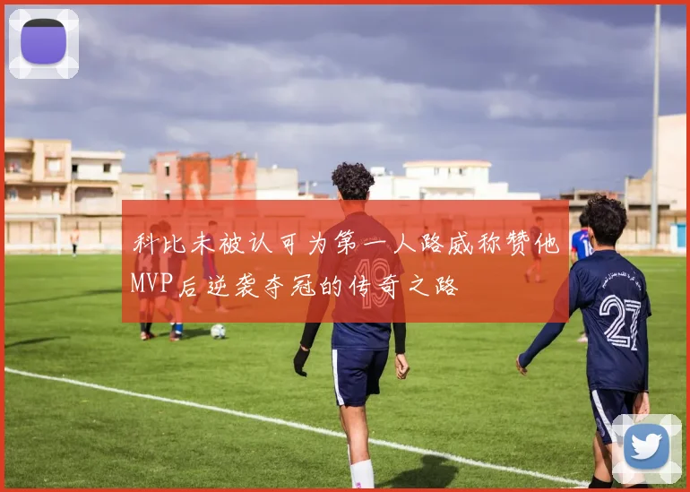 科比未被认可为第一人路威称赞他MVP后逆袭夺冠的传奇之路