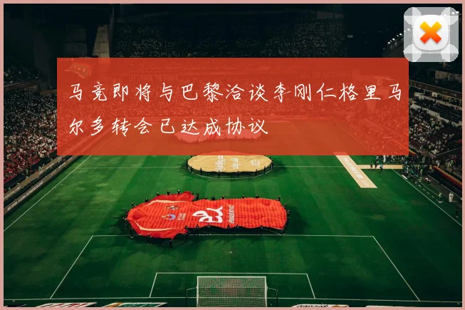 马竞即将与巴黎洽谈李刚仁格里马尔多转会已达成协议