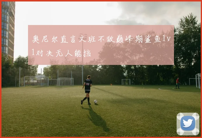 奥尼尔直言文班不敌巅峰期鲨鱼1v1对决无人能挡