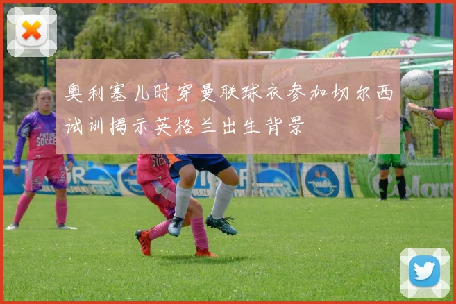 奥利塞儿时穿曼联球衣参加切尔西试训揭示英格兰出生背景