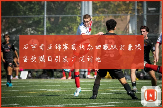 石宇奇亚锦赛前状态回暖双打兼项备受瞩目引发广泛讨论