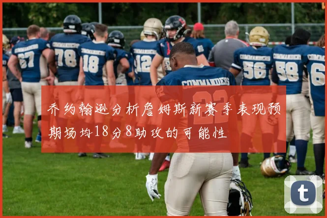 乔约翰逊分析詹姆斯新赛季表现预期场均18分8助攻的可能性