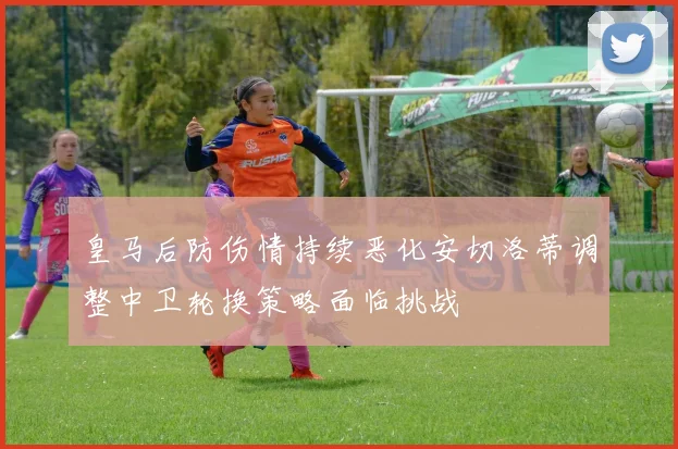 皇马后防伤情持续恶化安切洛蒂调整中卫轮换策略面临挑战